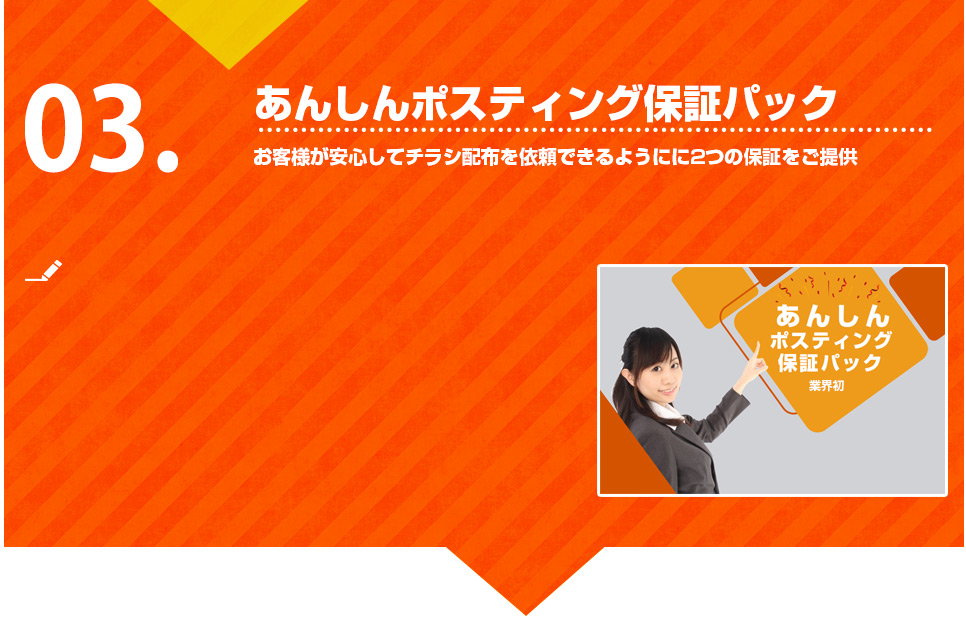 株式会社アトでは、お客様が安心してチラシ配布を依頼できるようにに2つの保証（あんしんポスティング保証パック）をご提供しています。
万が一何かしらのトラブルにより配布されなかった場合はご指定のエリア（該当の町丁分の配布料）の料金はいただきません。