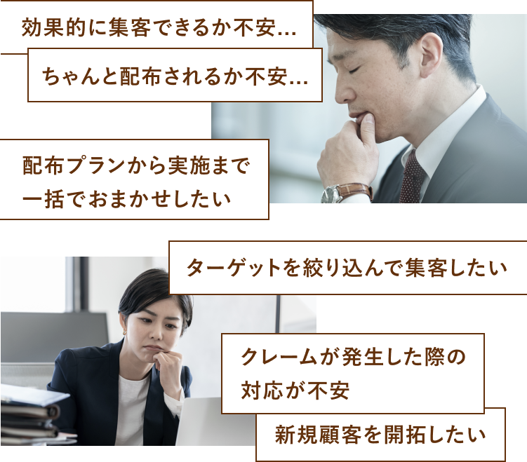 効果的に集客できるか不安　ちゃんと配布されるか不安　配布プランから実施まで一括でおまかせしたい　ターゲットを絞り込んで集客したい　クレームが発生した際の対応が不安　新規顧客を開拓したい