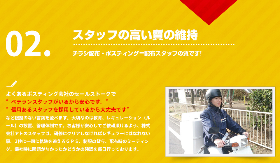 よくあるポスティング会社は”ベテランスタッフがいるから安心です。信用あるスタッフを採用しているから大丈夫です”など根拠のない言葉を並べます。大切なのは教育、レギュレーション（ルール）の設置、管理体制です。お客様が安心してご依頼頂けるよう、株式会社アトのスタッフは、研修にクリアしなければレギュラーにはなれない事、2秒に一回に軌跡を追えるＧＰＳ、制服の貸与、配布時のミーティング、帰社時に問題がなかったかどうかの