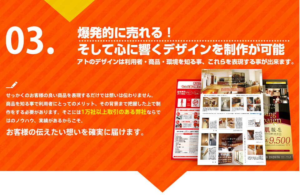 爆発的に売れる！そして心に響くデザインを制作します。アトのデザインは利用者・商品・環境を知る事、これらを表現する事が出来ます。せっかくのお客様の良い商品を表現するだけでは想いは伝わりません。商品を知る事で利用者にとってのメリット、その背景まで把握した上で制作をする必要があります。そこには1万社以上取引のある弊社ならではのノウハウ、実績があるからこそ。お客様の伝えたい想いを確実に届けます。